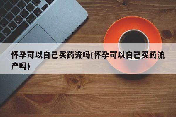 米非米索私人微信,打胎药私人店怀孕可以自己买药流吗(怀孕可以自己买药流产吗)
